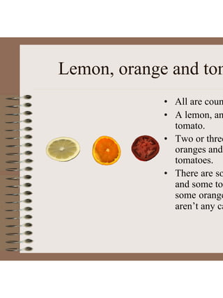 Lemon, orange and tom
• All are coun
• A lemon, an
tomato.
• Two or three
oranges and
tomatoes.
• There are so
and some tom
some orange
aren’t any ca