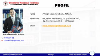 PROFIL
Nama :Yusra Fernando, S.Kom., M.Kom.
Pendidikan : S1,Teknik Informatika/(Ti) (Teknokrat 2004)
S2, Ilmu Komputer/(Cs) (IPB 2012)
Email : yusra.fernando@teknokrat.ac.id
yusra.fernando@teknokrat.ac.id
Yusra Fernando, M.Kom
CONTACT ME
2
 