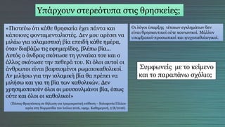 Υπάρχουν στερεότυπα στις θρησκείες;
«Πιστεύω ότι κάθε θρησκεία έχει πάντα και
κάποιους φονταμενταλιστές. Δεν μου αρέσει να
μιλάω για ισλαμιστική βία επειδή κάθε ημέρα,
όταν διαβάζω τις εφημερίδες, βλέπω βία...
Αυτός ο άνδρας σκότωσε τη γυναίκα του και ο
άλλος σκότωσε την πεθερά του. Κι όλοι αυτοί οι
άνθρωποι είναι βαφτισμένοι ρωμαιοκαθολικοί.
Αν μιλήσω για την ισλαμική βία θα πρέπει να
μιλήσω και για τη βία των καθολικών. Δεν
χρησιμοποιούν όλοι οι μουσουλμάνοι βία, όπως
ούτε και όλοι οι καθολικοί»
(Πάπας Φραγκίσκος σε δήλωση για τρομοκρατική επίθεση – δολοφονία Γάλλου
ιερέα στη Νορμανδία τον Ιούλιο 2016, εφημ. Καθημερινή, 2/8/2016).
Οι λόγοι ύπαρξης τέτοιων εγκλημάτων δεν
είναι θρησκευτικοί ούτε κοινωνικοί. Μάλλον
υπαρξιακοί-προσωπικοί και ψυχοπαθολογικοί.
Συμφωνείς με το κείμενο
και το παραπάνω σχόλιο;
 