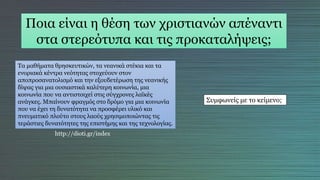 Ποια είναι η θέση των χριστιανών απέναντι
στα στερεότυπα και τις προκαταλήψεις;
Τα μαθήματα θρησκευτικών, τα νεανικά στέκια και τα
ενοριακά κέντρα νεότητας στοχεύουν στον
αποπροσανατολισμό και την εξουδετέρωση της νεανικής
δίψας για μια ουσιαστικά καλύτερη κοινωνία, μια
κοινωνία που να αντιστοιχεί στις σύγχρονες λαϊκές
ανάγκες. Μπαίνουν φραγμός στο δρόμο για μια κοινωνία
που να έχει τη δυνατότητα να προσφέρει υλικό και
πνευματικό πλούτο στους λαούς χρησιμοποιώντας τις
τεράστιες δυνατότητες της επιστήμης και της τεχνολογίας.
http://dioti.gr/index
Συμφωνείς με το κείμενο;
 
