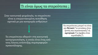 Τι είναι όμως τα στερεότυπα ;
Στην κοινωνική ψυχολογία, το στερεότυπο
είναι η υπεργενικευμένη πεποίθηση
σχετικά με μια κατηγορία ανθρώπων
Τα στερεότυπα οδηγούν στη κοινωνική
κατηγοριοποίηση, η οποία είναι ένας από
τους λόγους ανάπτυξης συμπεριφορών
προκατάληψης.
Τα στερεότυπα μπορεί να είναι
και θετικά (“οι γυναίκες είναι
ζεστές και περιποιητικές”) ή
αρνητικά (“οι έφηβοι είναι
τεμπέληδες”).
 