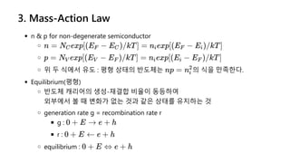 3. Mass-Action Law
n & p for non-degenerate semiconductor
위 두 식에서 유도 : 평형 상태의 반도체는 의 식을 만족한다.
Equilibrium(평형)
반도체 캐리어의 생성-재결합 비율이 동등하여
외부에서 볼 때 변화가 없는 것과 같은 상태를 유지하는 것
generation rate g = recombination rate r
g :
r :
equilibrium :
n = N exp[(E −
C F E )/kT] =
C n exp[(E −
i F E )/kT]
i
p = N exp[(E −
V V E )/kT] =
F n exp[(E −
i i E )/kT]
F
np = ni
2
0 + E → e + h
0 + E ← e + h
0 + E ⇔ e + h
 