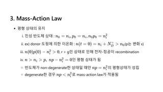 3. Mass-Action Law
평형 상태의 유지
i. 진성 반도체 상태 :
ii. ex) donor 도핑에 의한 이온화 : (p는 변화 x)
iii. , r > g인 상태로 인해 전자-정공이 recombination
iv. 인 평형 상태가 됨
반도체가 non-degenerate한 상태일 때만 의 평형상태가 성립
degenerate한 경우 로 mass-action law가 적용됨
n =
0 n , p =
i 0 n , n p =
i 0 0 ni
2
n(t = 0) = n +
i N >
D
+
n0
n(0)p(0) − n >
i
2 0
n > n >
i p,  np − n =
i
2 0
np = ni
2
np < ni
2
 