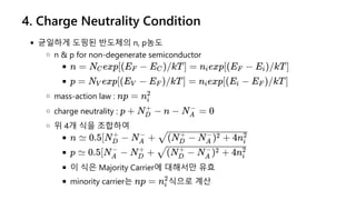 4. Charge Neutrality Condition
균일하게 도핑된 반도체의 n, p농도
n & p for non-degenerate semiconductor
mass-action law :
charge neutrality :
위 4개 식을 조합하여
이 식은 Majority Carrier에 대해서만 유효
minority carrier는 식으로 계산
n = N exp[(E −
C F E )/kT] =
C n exp[(E −
i F E )/kT]
i
p = N exp[(E −
V V E )/kT] =
F n exp[(E −
i i E )/kT]
F
np = ni
2
p + N −
D
+
n − N =
A
−
0
n ≃ 0.5[N −
D
+
N +
A
−
(N − N ) + 4n
D
+
A
− 2
i
2
p ≃ 0.5[N −
A
−
N +
D
+
(N − N ) + 4n
D
+
A
− 2
i
2
np = ni
2
 