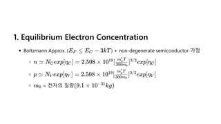 1. Equilibrium Electron Concentration
Boltzmann Approx. ( ) + non-degenerate semiconductor 가정
= 전자의 질량
E ≤
F E −
C 3kT
n ≃ N exp[η ] =
C C 2.508 × 10 [ ] exp[η ]
19
300m0
m T
n
∗
3/2
C
p ≃ N exp[η ] =
V V 2.508 × 10 [ ] exp[η ]
19
300m0
m T
p
∗
3/2
V
m0 (9.1 × 10 kg)
−31
 