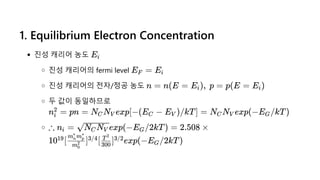 1. Equilibrium Electron Concentration
진성 캐리어 농도
진성 캐리어의 fermi level
진성 캐리어의 전자/정공 농도
두 값이 동일하므로
Ei
E =
F Ei
n = n(E = E ),  p =
i p(E = E )
i
n =
i
2 pn = N N exp[−(E −
C V C E )/kT] =
V N N exp(−E /kT)
C V G
∴ n =
i exp(−E /2kT) =
N N
C V G 2.508 ×
10 [ ] [ ] exp(−E /2kT)
19
m0
2
m m
n
∗
p
∗
3/4
300
T2
3/2
G
 