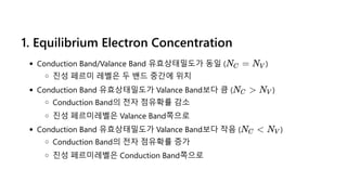 1. Equilibrium Electron Concentration
Conduction Band/Valance Band 유효상태밀도가 동일 ( )
진성 페르미 레벨은 두 밴드 중간에 위치
Conduction Band 유효상태밀도가 Valance Band보다 큼 ( )
Conduction Band의 전자 점유확률 감소
진성 페르미레벨은 Valance Band쪽으로
Conduction Band 유효상태밀도가 Valance Band보다 작음 ( )
Conduction Band의 전자 점유확률 증가
진성 페르미레벨은 Conduction Band쪽으로
N =
C NV
N >
C NV
N <
C NV
 