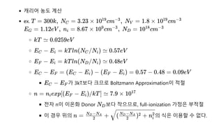 캐리어 농도 계산
ex.
가 3kT보다 크므로 Boltzmann Approximation이 적절
전자 n이 이온화 Donor 보다 작으므로, full-ionization 가정은 부적절
이 경우 위의 의 식은 이용할 수 없다.
T = 300k,  N =
C 3.23 × 10 cm ,  N =
19 −3
V 1.8 × 10 cm
19 −3
E =
G 1.12eV ,  n =
i 8.67 × 10 cm ,  N =
9 −3
D 10 cm
18 −3
kT ≃ 0.0259eV
E −
C E =
i kTln(N /N ) ≃
C i 0.57eV
E −
F E =
i kTln(N /N ) ≃
D i 0.48eV
E −
C E =
F (E −
C E ) −
i (E −
F E ) =
i 0.57 − 0.48 = 0.09eV
E −
C EF
n = n exp[(E −
i F E )/kT] ≃
i 7.9 × 1017
ND
n = +
2
N −N
D A
( ) + n
2
N −N
D A 2
i
2
 