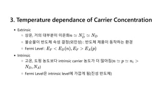 3. Temperature dependance of Carrier Concentration
Extrinsic
상온, 거의 대부분이 이온화
불순물이 반도체 속성 결정(외인성) : 반도체 제품이 동작하는 환경
Fermi Level :
Intrinsic
고온, 도핑 농도보다 intrinsic carrier 농도가 더 많아짐(
)
Fermi Level은 intrinsic level에 가깝게 됨(진성 반도체)
n ≃ N ≃
D
+
ND
E <
F E (n), E >
D F E (p)
A
n ≃ p ≃ n >
i
N , N
D A
 