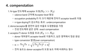 4. compenstation
1. N-type 반도체에 acceptor 도핑( )
valance band 근처에 Acceptor level 형성
occupation probability가 더 크기 때문에 전자가 acceptor level로 이동
n-type doping이 감소하는 효과 : undercompensation
2. donor/acceptor를 완전히 같은 비율로 도핑했음을 가정
진성 반도체와 같은 상태 : exact compensation
3. acceptor가 donor 도핑을 초과 ( )
donor 대부분이 acceptor level로 이동하고, 남은 영역에서 정공 생성
type-conversion 발생(over compensation)
전자 농도는 donor-acceptor의 도핑 농도 차에 비례하는 함수
N >
D > NA
N >
A > ND
n = +
2
N −N
D A
( ) + n
2
N −N
D A 2
i
2
 