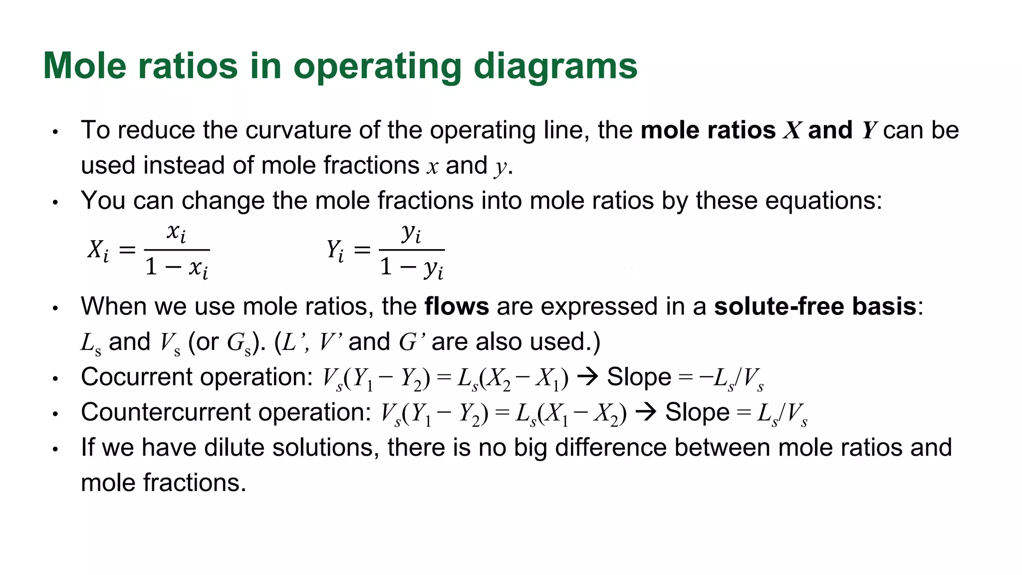 Mole ratios in operating diagrams
• To reduce the curvature of the operating line, the mole ratios X and Y can be
used instead of mole fractions x and y.
• You can change the mole fractions into mole ratios by these equations:
• When we use mole ratios, the flows are expressed in a solute-free basis:
Ls and Vs (or Gs). (L’, V’ and G’ are also used.)
• Cocurrent operation: Vs(Y1 − Y2) = Ls(X2 − X1)  Slope = −Ls/Vs
• Countercurrent operation: Vs(Y1 − Y2) = Ls(X1 − X2)  Slope = Ls/Vs
• If we have dilute solutions, there is no big difference between mole ratios and
mole fractions.
𝑋𝑖 =
𝑥𝑖
1 − 𝑥𝑖
𝑌𝑖 =
𝑦𝑖
1 − 𝑦𝑖
 