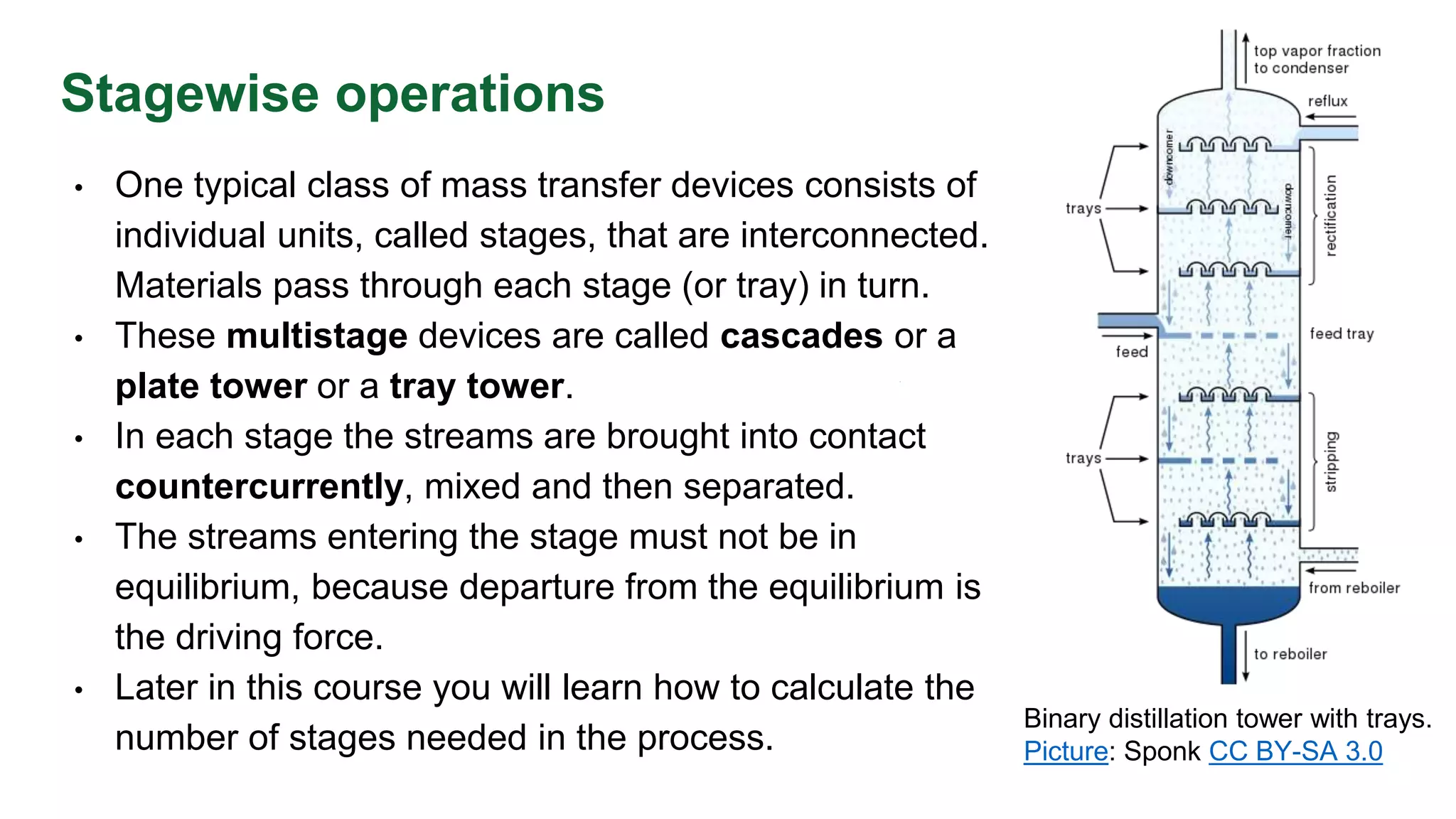 Stagewise operations
• One typical class of mass transfer devices consists of
individual units, called stages, that are interconnected.
Materials pass through each stage (or tray) in turn.
• These multistage devices are called cascades or a
plate tower or a tray tower.
• In each stage the streams are brought into contact
countercurrently, mixed and then separated.
• The streams entering the stage must not be in
equilibrium, because departure from the equilibrium is
the driving force.
• Later in this course you will learn how to calculate the
number of stages needed in the process.
Binary distillation tower with trays.
Picture: Sponk CC BY-SA 3.0
 