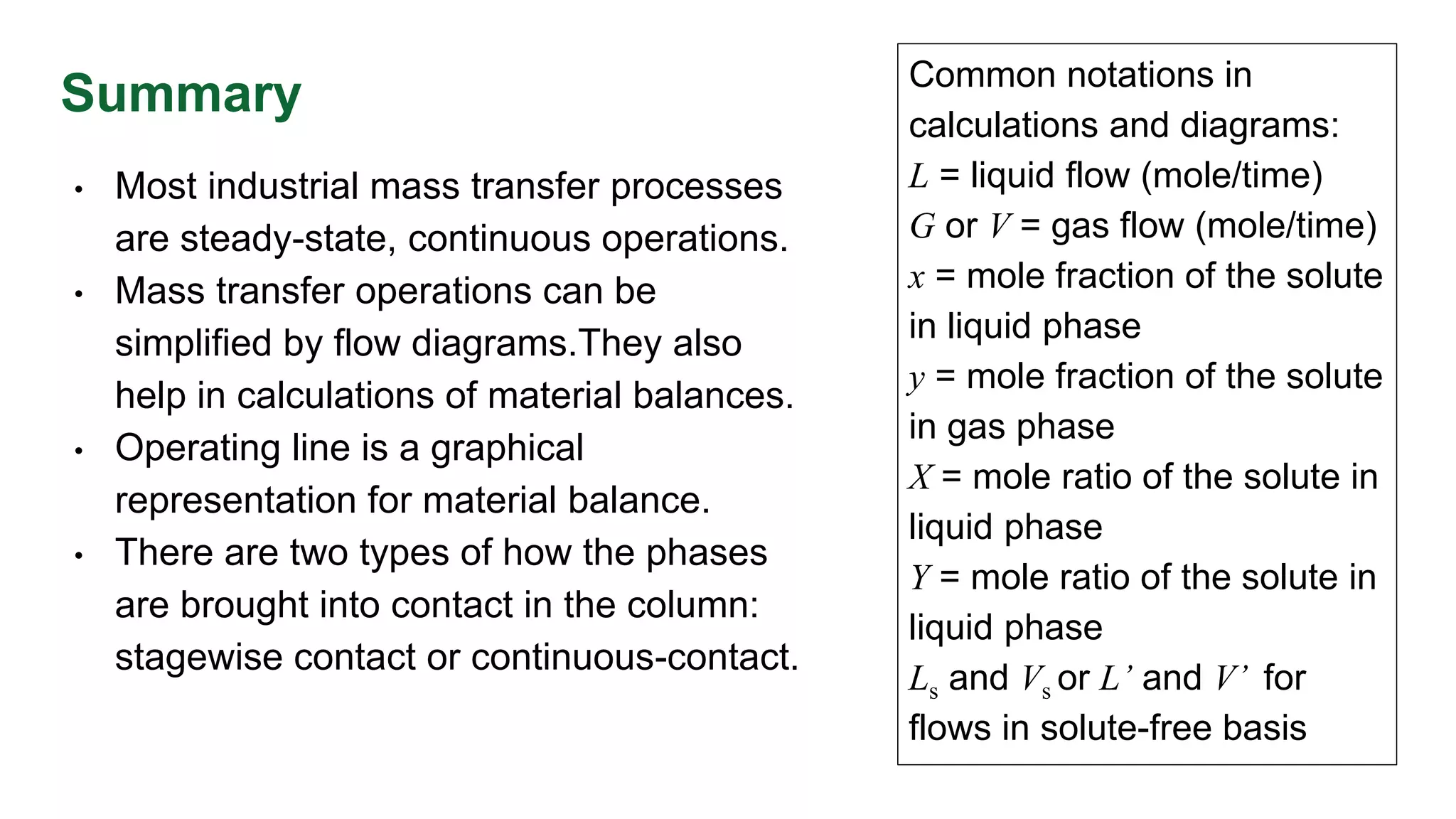 Summary
• Most industrial mass transfer processes
are steady-state, continuous operations.
• Mass transfer operations can be
simplified by flow diagrams.They also
help in calculations of material balances.
• Operating line is a graphical
representation for material balance.
• There are two types of how the phases
are brought into contact in the column:
stagewise contact or continuous-contact.
Common notations in
calculations and diagrams:
L = liquid flow (mole/time)
G or V = gas flow (mole/time)
x = mole fraction of the solute
in liquid phase
y = mole fraction of the solute
in gas phase
X = mole ratio of the solute in
liquid phase
Y = mole ratio of the solute in
liquid phase
Ls and Vs or L’ and V’ for
flows in solute-free basis
 