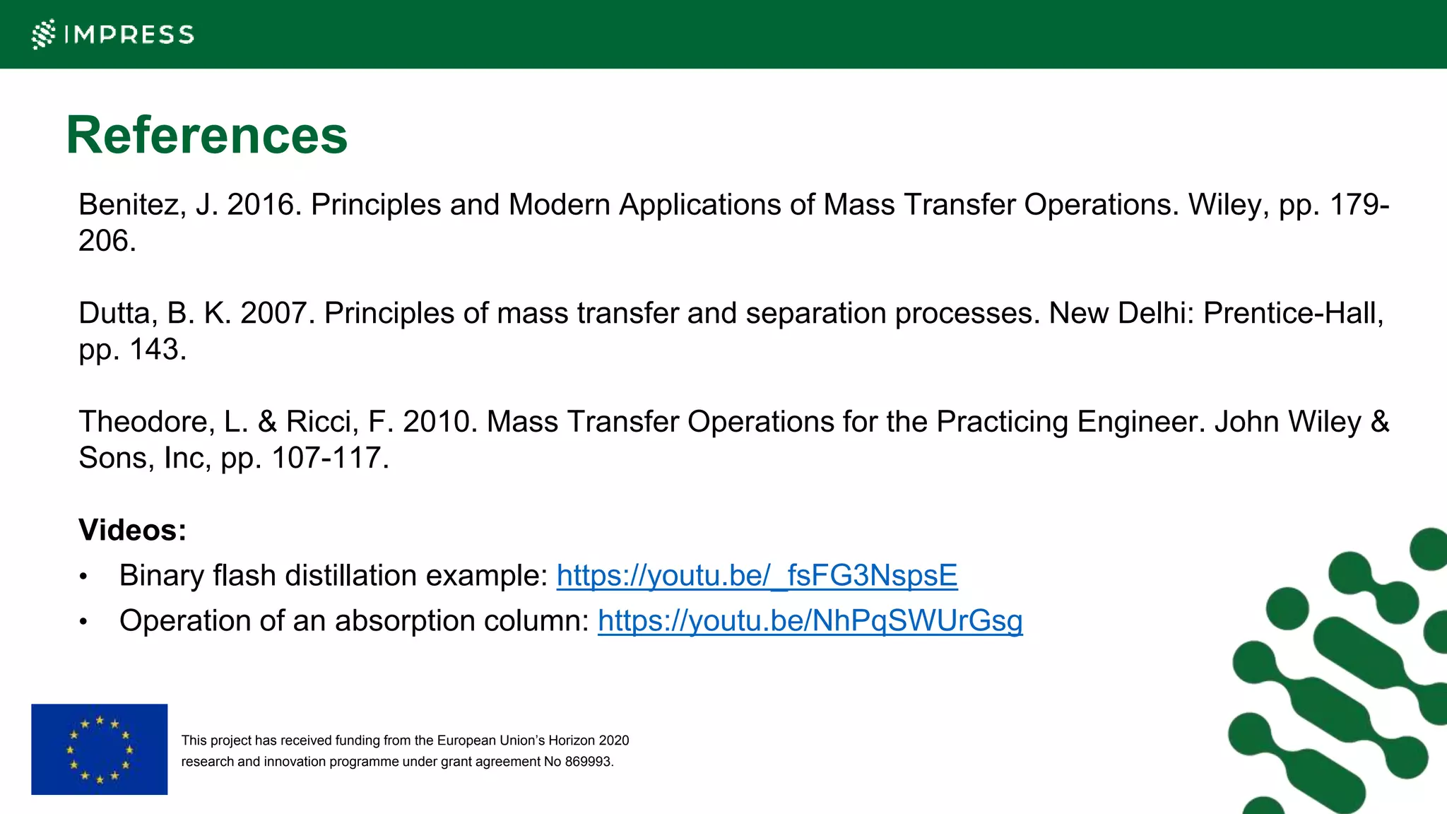 This project has received funding from the European Union’s Horizon 2020
research and innovation programme under grant agreement No 869993.
References
Benitez, J. 2016. Principles and Modern Applications of Mass Transfer Operations. Wiley, pp. 179-
206.
Dutta, B. K. 2007. Principles of mass transfer and separation processes. New Delhi: Prentice-Hall,
pp. 143.
Theodore, L. & Ricci, F. 2010. Mass Transfer Operations for the Practicing Engineer. John Wiley &
Sons, Inc, pp. 107-117.
Videos:
• Binary flash distillation example: https://youtu.be/_fsFG3NspsE
• Operation of an absorption column: https://youtu.be/NhPqSWUrGsg
 