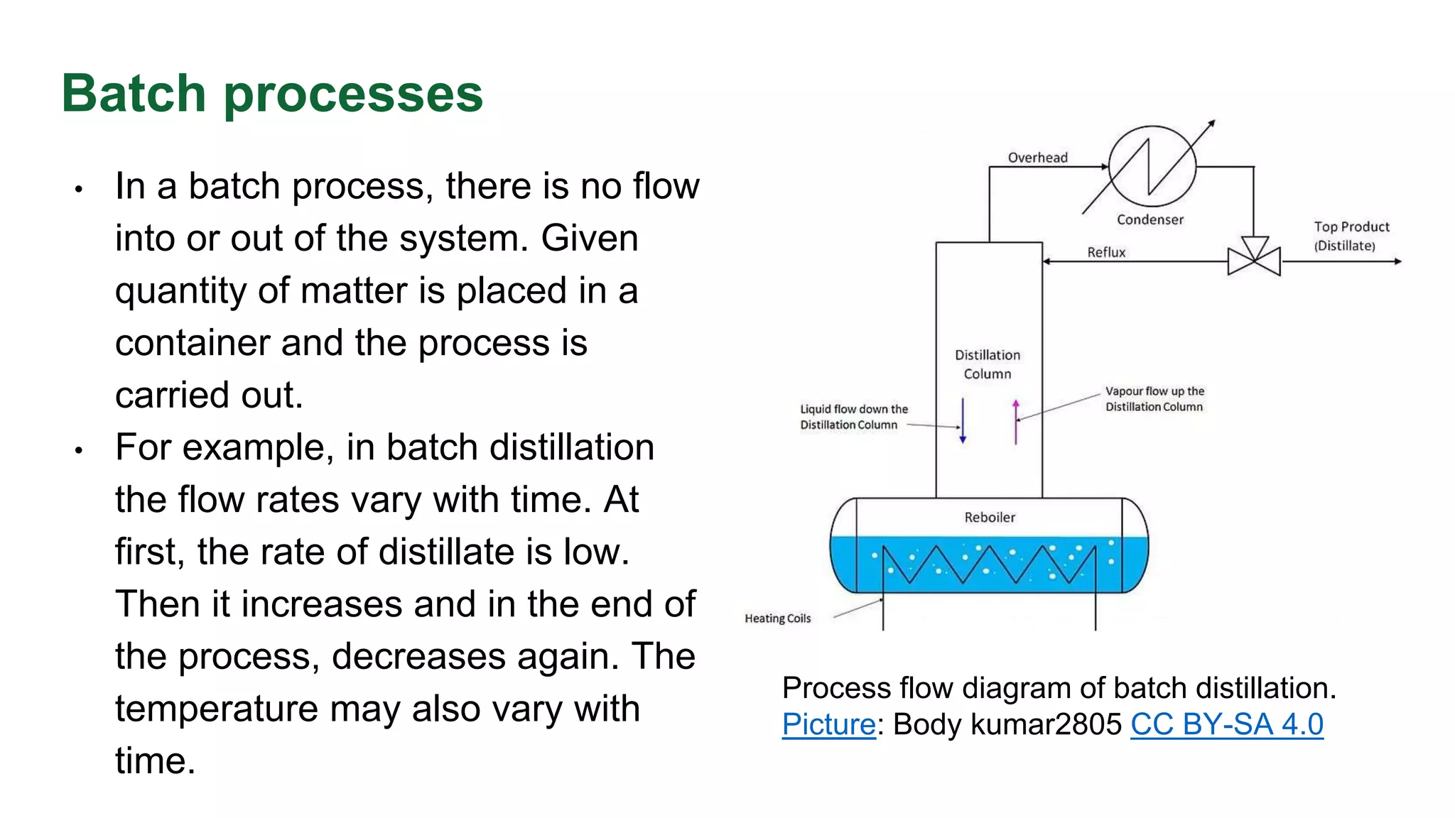 Batch processes
• In a batch process, there is no flow
into or out of the system. Given
quantity of matter is placed in a
container and the process is
carried out.
• For example, in batch distillation
the flow rates vary with time. At
first, the rate of distillate is low.
Then it increases and in the end of
the process, decreases again. The
temperature may also vary with
time.
Process flow diagram of batch distillation.
Picture: Body kumar2805 CC BY-SA 4.0
 