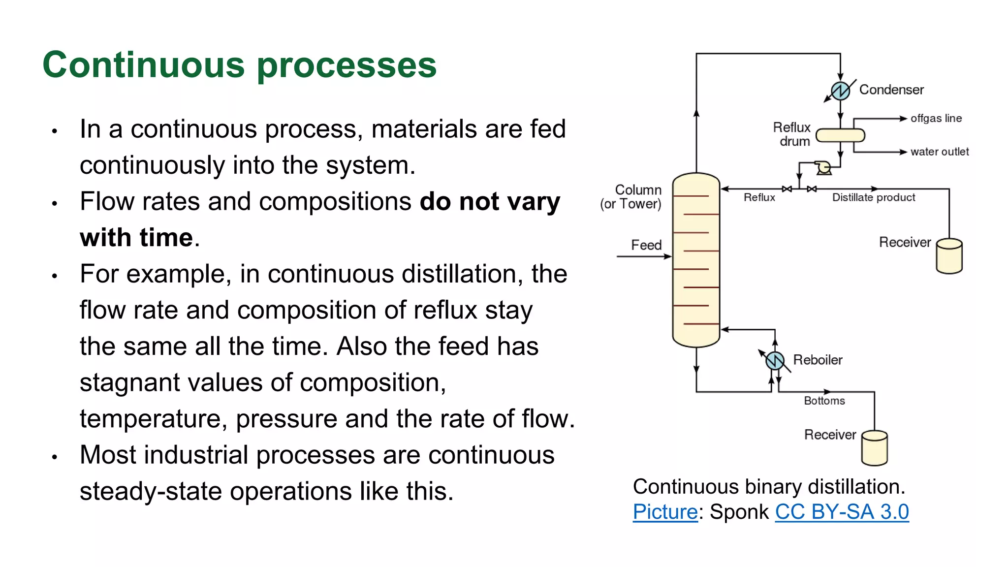 Continuous processes
• In a continuous process, materials are fed
continuously into the system.
• Flow rates and compositions do not vary
with time.
• For example, in continuous distillation, the
flow rate and composition of reflux stay
the same all the time. Also the feed has
stagnant values of composition,
temperature, pressure and the rate of flow.
• Most industrial processes are continuous
steady-state operations like this. Continuous binary distillation.
Picture: Sponk CC BY-SA 3.0
 