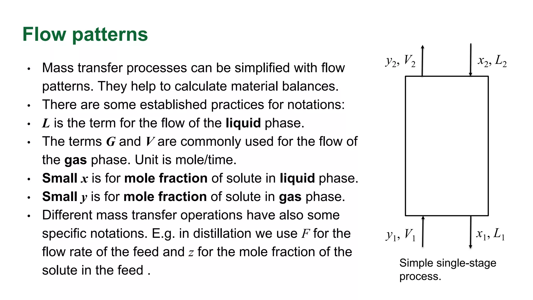 Flow patterns
• Mass transfer processes can be simplified with flow
patterns. They help to calculate material balances.
• There are some established practices for notations:
• L is the term for the flow of the liquid phase.
• The terms G and V are commonly used for the flow of
the gas phase. Unit is mole/time.
• Small x is for mole fraction of solute in liquid phase.
• Small y is for mole fraction of solute in gas phase.
• Different mass transfer operations have also some
specific notations. E.g. in distillation we use F for the
flow rate of the feed and z for the mole fraction of the
solute in the feed .
Simple single-stage
process.
y1, V1 x1, L1
y2, V2 x2, L2
 