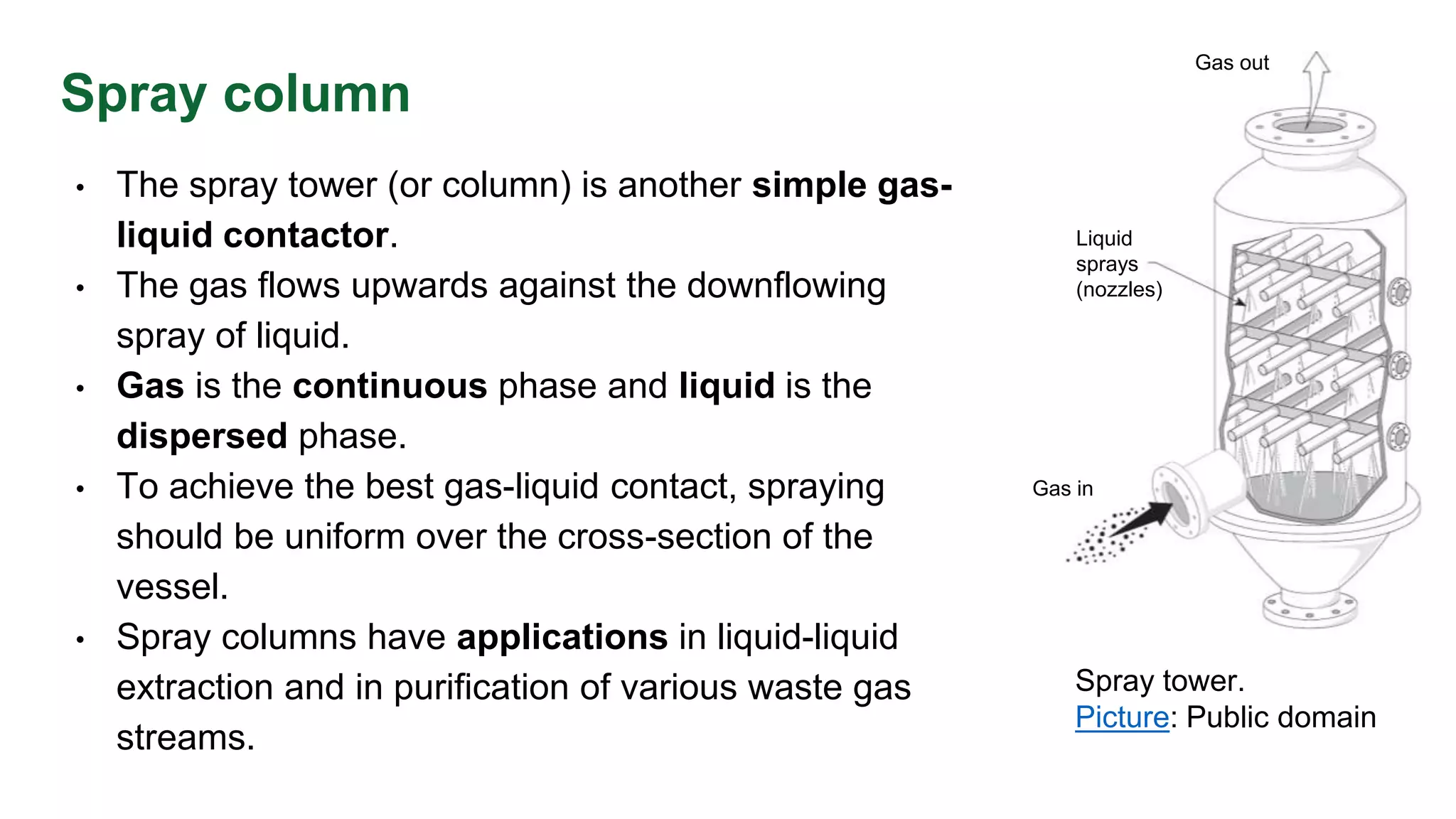 Spray column
• The spray tower (or column) is another simple gas-
liquid contactor.
• The gas flows upwards against the downflowing
spray of liquid.
• Gas is the continuous phase and liquid is the
dispersed phase.
• To achieve the best gas-liquid contact, spraying
should be uniform over the cross-section of the
vessel.
• Spray columns have applications in liquid-liquid
extraction and in purification of various waste gas
streams.
Spray tower.
Picture: Public domain
Gas in
Gas out
Liquid
sprays
(nozzles)
 