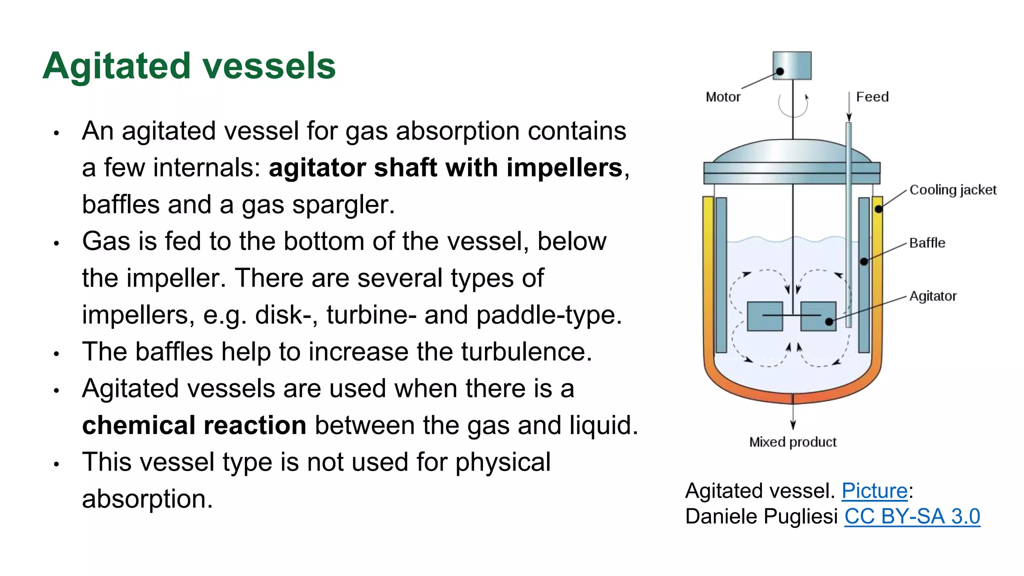 Agitated vessels
• An agitated vessel for gas absorption contains
a few internals: agitator shaft with impellers,
baffles and a gas spargler.
• Gas is fed to the bottom of the vessel, below
the impeller. There are several types of
impellers, e.g. disk-, turbine- and paddle-type.
• The baffles help to increase the turbulence.
• Agitated vessels are used when there is a
chemical reaction between the gas and liquid.
• This vessel type is not used for physical
absorption. Agitated vessel. Picture:
Daniele Pugliesi CC BY-SA 3.0
 