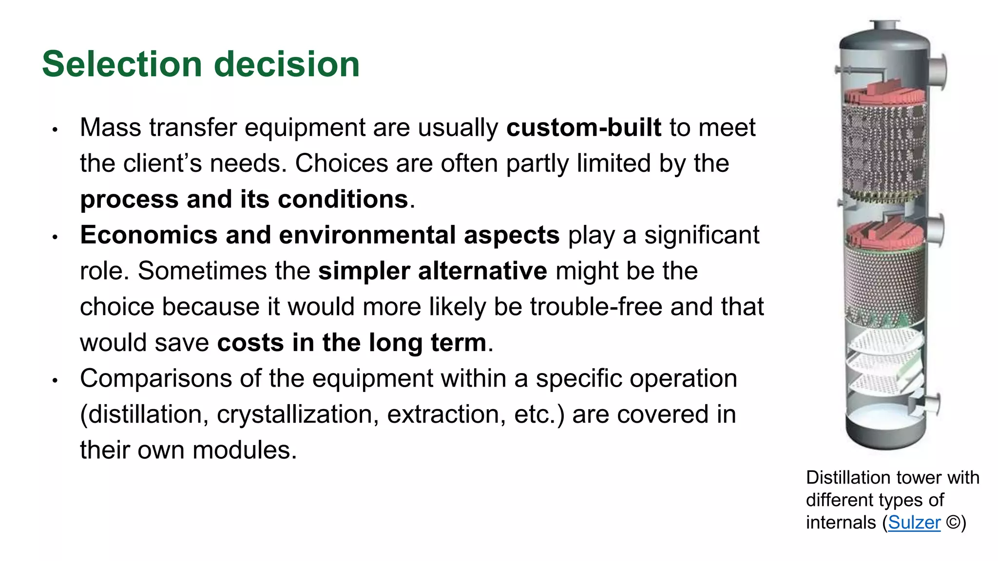 Selection decision
• Mass transfer equipment are usually custom-built to meet
the client’s needs. Choices are often partly limited by the
process and its conditions.
• Economics and environmental aspects play a significant
role. Sometimes the simpler alternative might be the
choice because it would more likely be trouble-free and that
would save costs in the long term.
• Comparisons of the equipment within a specific operation
(distillation, crystallization, extraction, etc.) are covered in
their own modules.
Distillation tower with
different types of
internals (Sulzer ©)
 