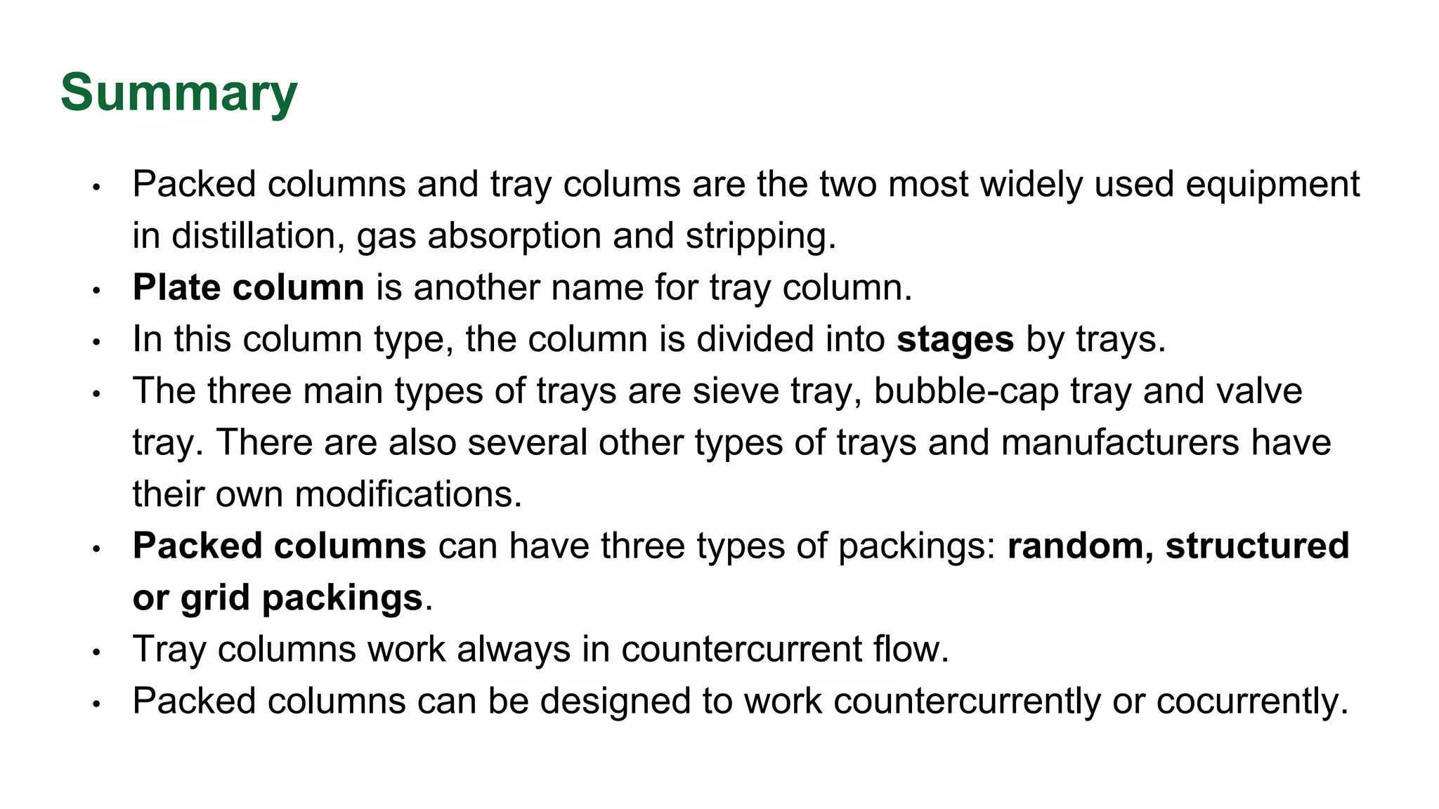 Summary
• Packed columns and tray colums are the two most widely used equipment
in distillation, gas absorption and stripping.
• Plate column is another name for tray column.
• In this column type, the column is divided into stages by trays.
• The three main types of trays are sieve tray, bubble-cap tray and valve
tray. There are also several other types of trays and manufacturers have
their own modifications.
• Packed columns can have three types of packings: random, structured
or grid packings.
• Tray columns work always in countercurrent flow.
• Packed columns can be designed to work countercurrently or cocurrently.
 