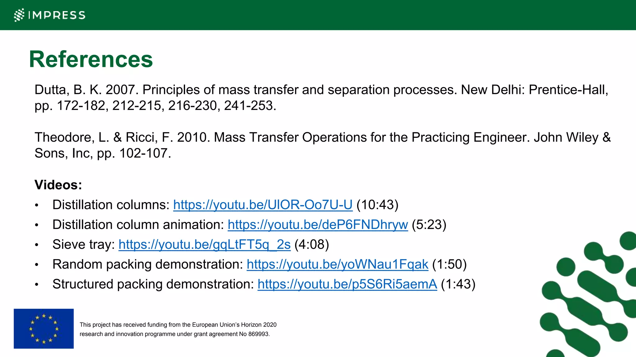 This project has received funding from the European Union’s Horizon 2020
research and innovation programme under grant agreement No 869993.
References
Dutta, B. K. 2007. Principles of mass transfer and separation processes. New Delhi: Prentice-Hall,
pp. 172-182, 212-215, 216-230, 241-253.
Theodore, L. & Ricci, F. 2010. Mass Transfer Operations for the Practicing Engineer. John Wiley &
Sons, Inc, pp. 102-107.
Videos:
• Distillation columns: https://youtu.be/UlOR-Oo7U-U (10:43)
• Distillation column animation: https://youtu.be/deP6FNDhryw (5:23)
• Sieve tray: https://youtu.be/gqLtFT5q_2s (4:08)
• Random packing demonstration: https://youtu.be/yoWNau1Fqak (1:50)
• Structured packing demonstration: https://youtu.be/p5S6Ri5aemA (1:43)
 