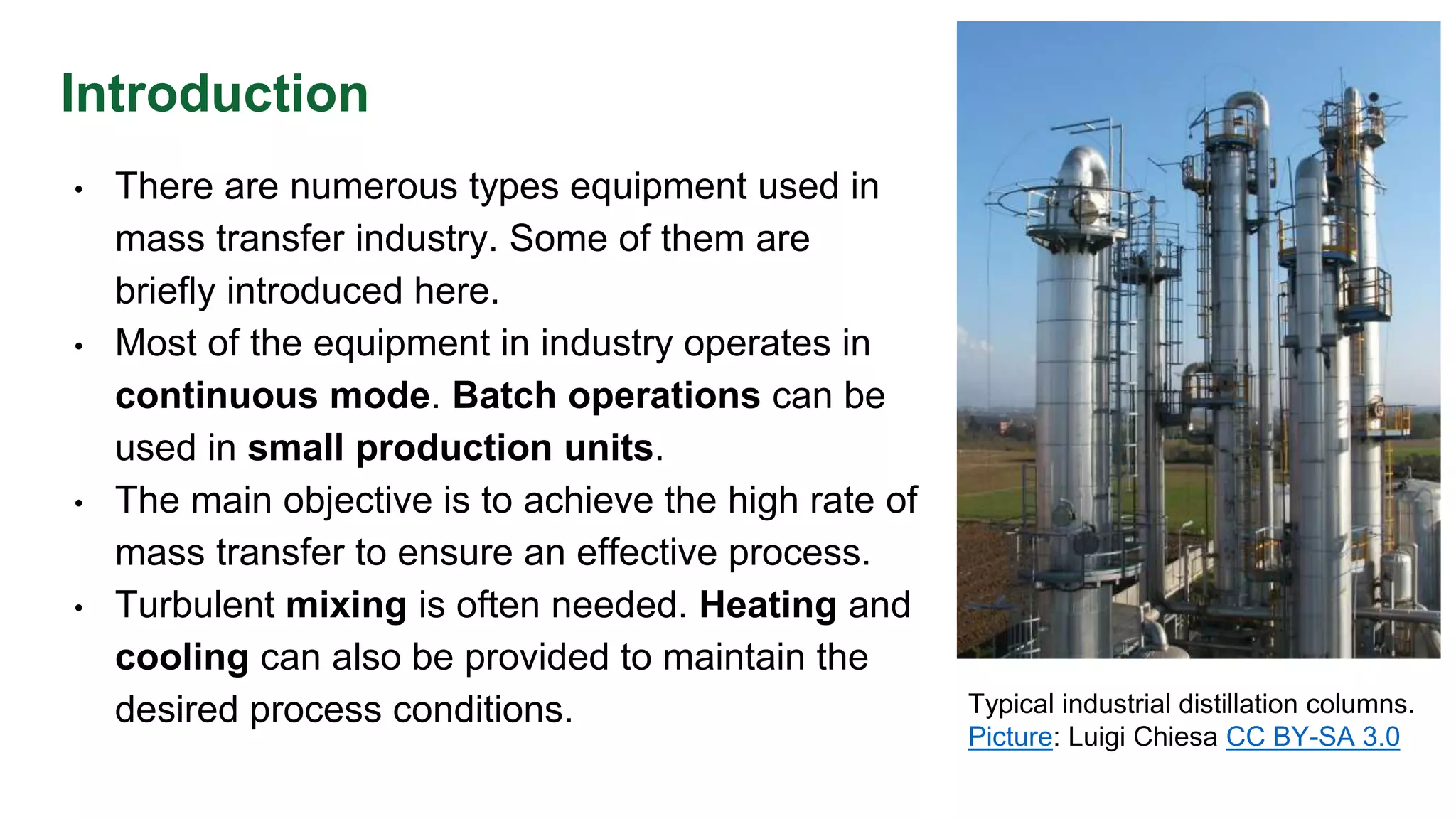 Introduction
• There are numerous types equipment used in
mass transfer industry. Some of them are
briefly introduced here.
• Most of the equipment in industry operates in
continuous mode. Batch operations can be
used in small production units.
• The main objective is to achieve the high rate of
mass transfer to ensure an effective process.
• Turbulent mixing is often needed. Heating and
cooling can also be provided to maintain the
desired process conditions. Typical industrial distillation columns.
Picture: Luigi Chiesa CC BY-SA 3.0
 