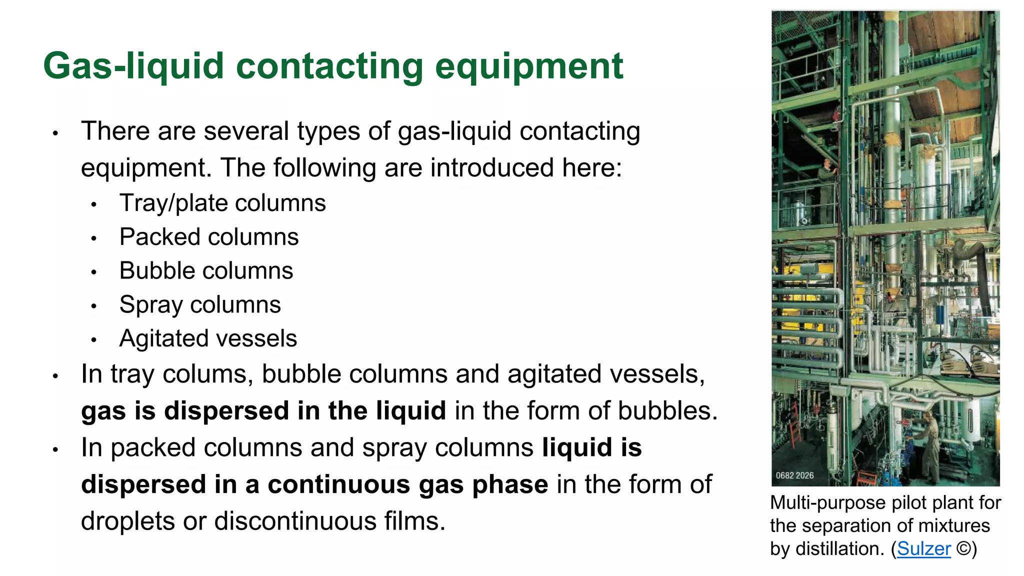 Gas-liquid contacting equipment
• There are several types of gas-liquid contacting
equipment. The following are introduced here:
• Tray/plate columns
• Packed columns
• Bubble columns
• Spray columns
• Agitated vessels
• In tray colums, bubble columns and agitated vessels,
gas is dispersed in the liquid in the form of bubbles.
• In packed columns and spray columns liquid is
dispersed in a continuous gas phase in the form of
droplets or discontinuous films.
Multi-purpose pilot plant for
the separation of mixtures
by distillation. (Sulzer ©)
 