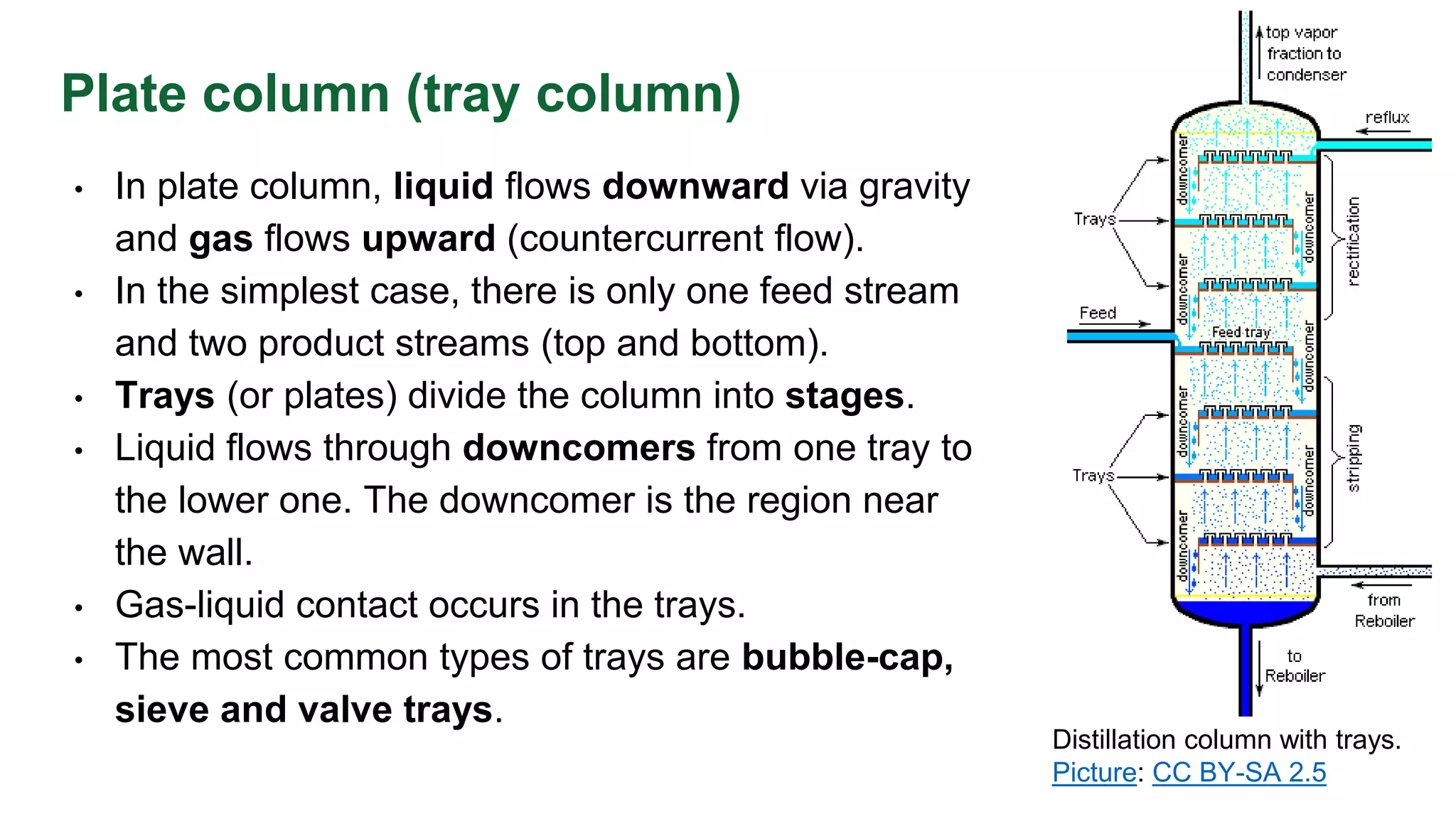 Plate column (tray column)
• In plate column, liquid flows downward via gravity
and gas flows upward (countercurrent flow).
• In the simplest case, there is only one feed stream
and two product streams (top and bottom).
• Trays (or plates) divide the column into stages.
• Liquid flows through downcomers from one tray to
the lower one. The downcomer is the region near
the wall.
• Gas-liquid contact occurs in the trays.
• The most common types of trays are bubble-cap,
sieve and valve trays.
Distillation column with trays.
Picture: CC BY-SA 2.5
 