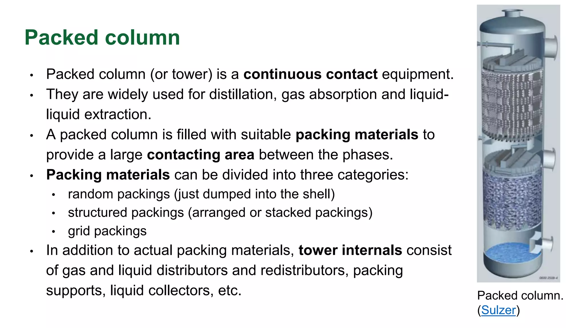 Packed column
• Packed column (or tower) is a continuous contact equipment.
• They are widely used for distillation, gas absorption and liquid-
liquid extraction.
• A packed column is filled with suitable packing materials to
provide a large contacting area between the phases.
• Packing materials can be divided into three categories:
• random packings (just dumped into the shell)
• structured packings (arranged or stacked packings)
• grid packings
• In addition to actual packing materials, tower internals consist
of gas and liquid distributors and redistributors, packing
supports, liquid collectors, etc. Packed column.
(Sulzer)
 