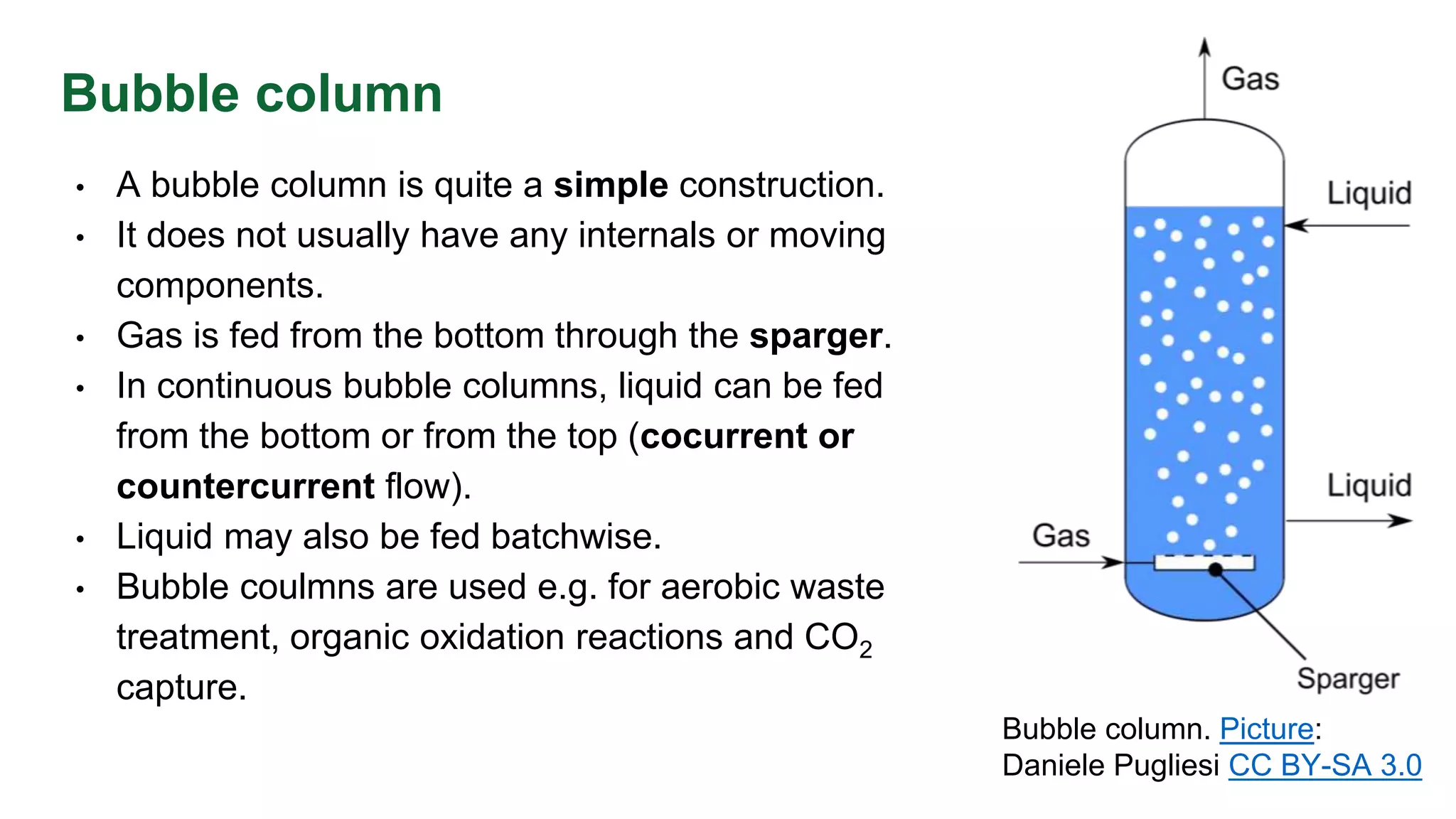 Bubble column
• A bubble column is quite a simple construction.
• It does not usually have any internals or moving
components.
• Gas is fed from the bottom through the sparger.
• In continuous bubble columns, liquid can be fed
from the bottom or from the top (cocurrent or
countercurrent flow).
• Liquid may also be fed batchwise.
• Bubble coulmns are used e.g. for aerobic waste
treatment, organic oxidation reactions and CO2
capture.
Bubble column. Picture:
Daniele Pugliesi CC BY-SA 3.0
 