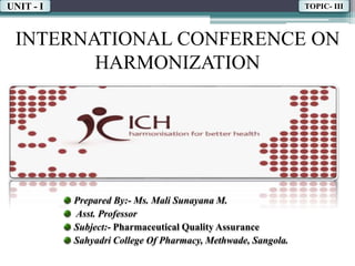 INTERNATIONAL CONFERENCE ON
HARMONIZATION
Prepared By:- Ms. Mali Sunayana M.
Asst. Professor
Subject:- Pharmaceutical Quality Assurance
Sahyadri College Of Pharmacy, Methwade, Sangola.
UNIT - I TOPIC- III
 