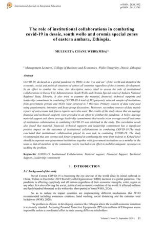 11
International Journal on Integrated Education
e-ISSN : 2620 3502
p-ISSN : 2615 3785
Volume 3, Issue IX, September 2020 |
The role of institutional collaborations in combating
covid-19 in dessie, south wollo and oromia special zones
of eastern amhara, Ethiopia.
MULUGETA CHANE WUBE(MBA)*
1
Management Lecturer, College of Business and Economics, Wollo University, Dessie, Ethiopia
Abstract
COVID-19, declared as a global pandemic by WHO, is the ‘eye and ear’ of the world and disturbed the
economic, social and political situations of almost all countries regardless of the economic development.
In an effort to combat the virus, this descriptive survey tried to assess the role of institutional
collaborations in Dessie City Administration, South Wollo and Oromia Special zones of Amhara National
Regional State, Ethiopia. It also tried to examine the material, financial, technical supports and
leadership commitment in combating COVID-19.A total of 385 purposely selected samples of institutions
from government, private and NGOs were surveyed in 7 Woredas. Primary sources of data were used
using questionnaire, interview and focus group discussions. Moreover, secondary sources of data mainly
reports of anti-corona task forces reports were also used. The results of the study shows that an average
financial and technical supports were provided in an effort to combat the pandemic. A below average
material support and above average leadership commitments that results in an average overall outcomes
of institutions collaboration in combating COVID-19 was exhibited in the study. The correlation result
also found that material, financial, technical supports and leadership commitment has a significant
positive impact on the outcomes of institutional collaborations in combating COVID-19.The study
concluded that institutional collaboration played its own role in combating COVID-19. The study
recommended that anti corona task forces organized in combating the virus from federal to Kebele level
should incorporate non-government institutions together with government institutions as a member in the
team so that all members of the community can be reached in an effort to mobilize adequate resources in
tackling the problem.
Keywords: COVID-19, Institutional Collaboration, Material support, Financial Support, Technical
Support, Leadership commitment
1. INTRODUCTION
1.1 Background of the study
Novel Corona COVID-19 is becoming the eye and ear of the world since its initial outbreak in
China, Wuhan in December 2019.World Health Organization (WHO) declared it a global pandemic. The
pandemic is affecting everybody and all nations regardless of their economic strengths, color, region or
any other. It is also affecting the social, political and economic condition of the world. It affected millions
and leads hundred thousand to die within this short period of time (WHO, 2020).
So as to reduce its impact countries are implementing different mechanisms that WHO
recommended including awareness creations, hand washing, social distancing and the extremes total
lockdowns (WHO, 2020).
The problem is chronic in developing counties like Ethiopia where the overall economic condition
is extremely retarded. Accessing Personal Protective Equipments (PPEs) to millions of Ethiopians seems
impossible unless a coordinated effort is made among different stakeholders.
 