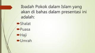 Ibadah Pokok dalam Islam yang
akan di bahas dalam presentasi ini
adalah:
Shalat
Puasa
Haji
Umrah
 