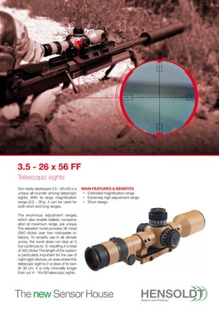 Our newly developed 3.5 - 26 x 56 is a
unique all-rounder among telescopic
sights. With its large magnification
range (3.5 - 26 
x), it can be used for
both short and long ranges.
The enormous adjustment ranges,
which also enable ballistic compens-
ation at maximum range, are unique.
The elevation turret provides 36 mrad
(360 clicks) over two noticeable ro-
tations. To simplify use in all climate
zones, the turret does not stop at 0,
but continues to -5, resulting in a total
of 365 clicks! The length of the system
is particularly important for the use of
night sight devices, an area where this
telescopic sight is in a class of its own.
At 36 cm, it is only minimally longer
than our 4 - 16 x 56 telescopic sights.
Main Features & Benefits
•
• Extended magnification range
•
• Extremely high adjustment range
•
• Short design
3.5 - 26 x 56 FF
Telescopic sights
 
