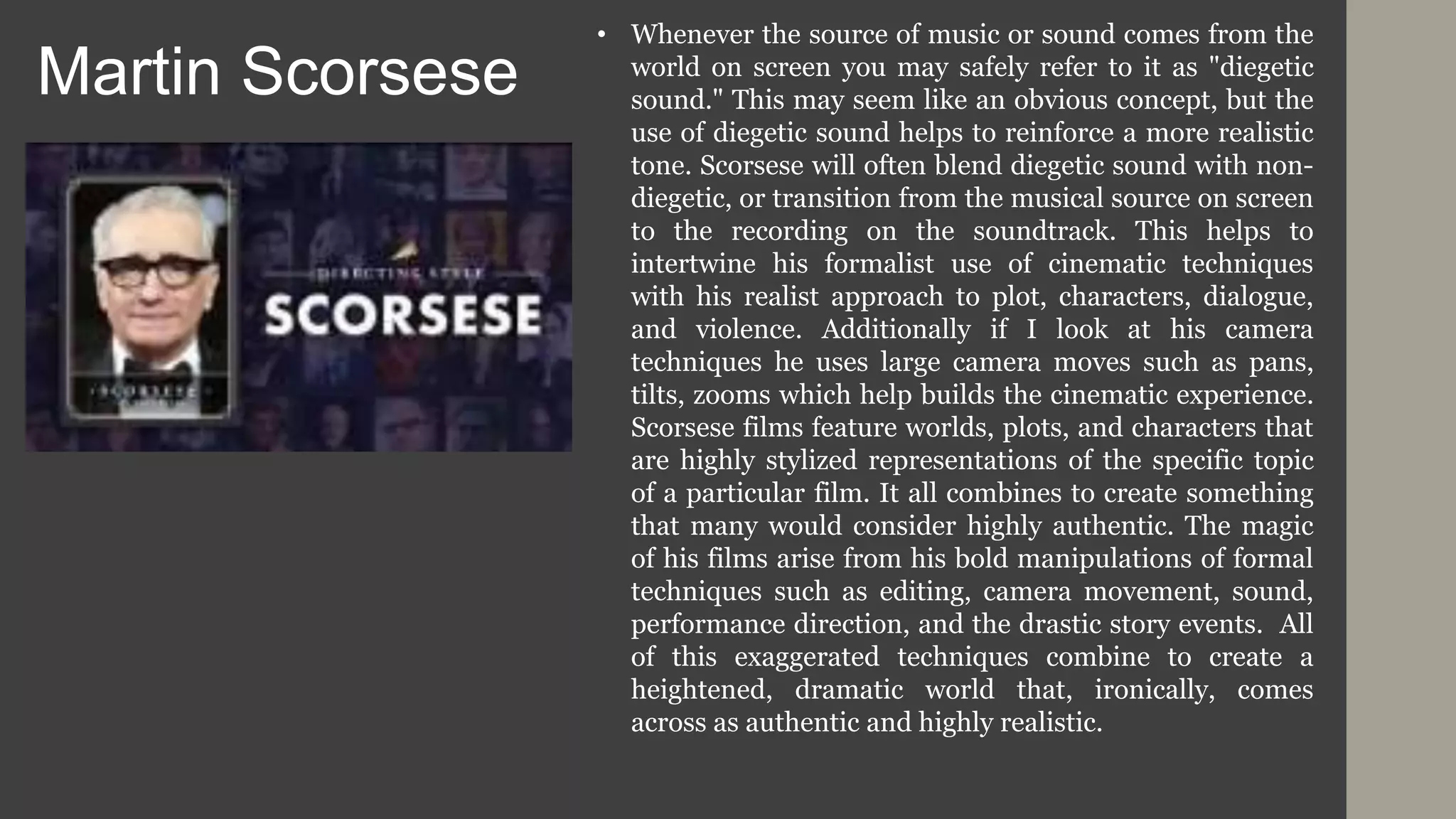 Martin Scorsese
• Whenever the source of music or sound comes from the
world on screen you may safely refer to it as "diegetic
sound." This may seem like an obvious concept, but the
use of diegetic sound helps to reinforce a more realistic
tone. Scorsese will often blend diegetic sound with non-
diegetic, or transition from the musical source on screen
to the recording on the soundtrack. This helps to
intertwine his formalist use of cinematic techniques
with his realist approach to plot, characters, dialogue,
and violence. Additionally if I look at his camera
techniques he uses large camera moves such as pans,
tilts, zooms which help builds the cinematic experience.
Scorsese films feature worlds, plots, and characters that
are highly stylized representations of the specific topic
of a particular film. It all combines to create something
that many would consider highly authentic. The magic
of his films arise from his bold manipulations of formal
techniques such as editing, camera movement, sound,
performance direction, and the drastic story events. All
of this exaggerated techniques combine to create a
heightened, dramatic world that, ironically, comes
across as authentic and highly realistic.
 
