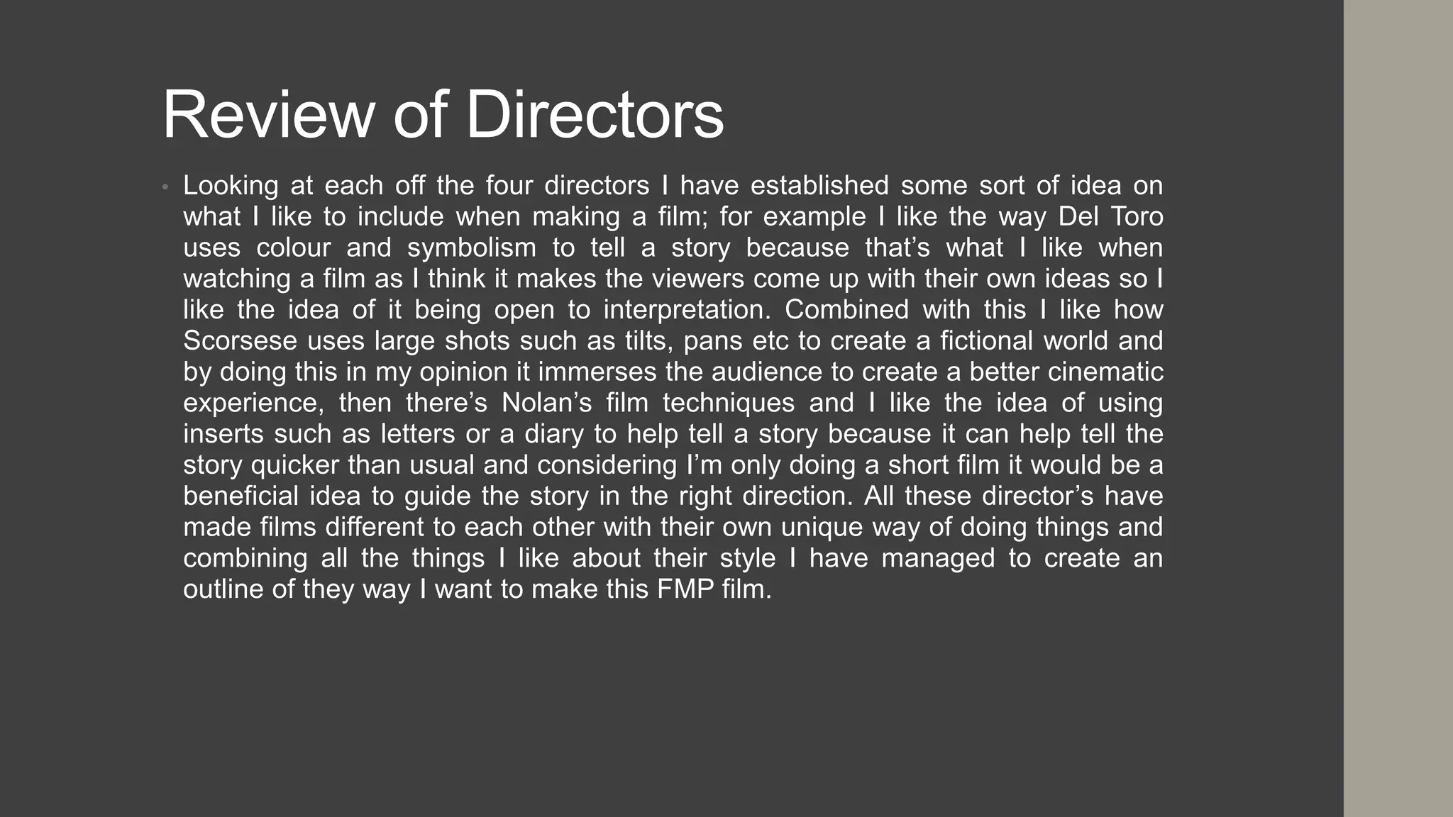 Review of Directors
• Looking at each off the four directors I have established some sort of idea on
what I like to include when making a film; for example I like the way Del Toro
uses colour and symbolism to tell a story because that’s what I like when
watching a film as I think it makes the viewers come up with their own ideas so I
like the idea of it being open to interpretation. Combined with this I like how
Scorsese uses large shots such as tilts, pans etc to create a fictional world and
by doing this in my opinion it immerses the audience to create a better cinematic
experience, then there’s Nolan’s film techniques and I like the idea of using
inserts such as letters or a diary to help tell a story because it can help tell the
story quicker than usual and considering I’m only doing a short film it would be a
beneficial idea to guide the story in the right direction. All these director’s have
made films different to each other with their own unique way of doing things and
combining all the things I like about their style I have managed to create an
outline of they way I want to make this FMP film.
 