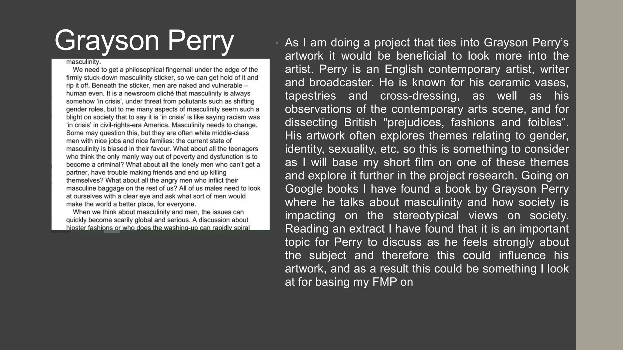 Grayson Perry • As I am doing a project that ties into Grayson Perry’s
artwork it would be beneficial to look more into the
artist. Perry is an English contemporary artist, writer
and broadcaster. He is known for his ceramic vases,
tapestries and cross-dressing, as well as his
observations of the contemporary arts scene, and for
dissecting British "prejudices, fashions and foibles“.
His artwork often explores themes relating to gender,
identity, sexuality, etc. so this is something to consider
as I will base my short film on one of these themes
and explore it further in the project research. Going on
Google books I have found a book by Grayson Perry
where he talks about masculinity and how society is
impacting on the stereotypical views on society.
Reading an extract I have found that it is an important
topic for Perry to discuss as he feels strongly about
the subject and therefore this could influence his
artwork, and as a result this could be something I look
at for basing my FMP on
 
