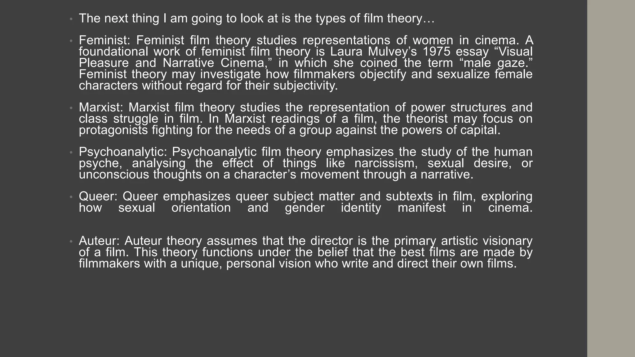 • The next thing I am going to look at is the types of film theory…
• Feminist: Feminist film theory studies representations of women in cinema. A
foundational work of feminist film theory is Laura Mulvey’s 1975 essay “Visual
Pleasure and Narrative Cinema,” in which she coined the term “male gaze.”
Feminist theory may investigate how filmmakers objectify and sexualize female
characters without regard for their subjectivity.
• Marxist: Marxist film theory studies the representation of power structures and
class struggle in film. In Marxist readings of a film, the theorist may focus on
protagonists fighting for the needs of a group against the powers of capital.
• Psychoanalytic: Psychoanalytic film theory emphasizes the study of the human
psyche, analysing the effect of things like narcissism, sexual desire, or
unconscious thoughts on a character’s movement through a narrative.
• Queer: Queer emphasizes queer subject matter and subtexts in film, exploring
how sexual orientation and gender identity manifest in cinema.
• Auteur: Auteur theory assumes that the director is the primary artistic visionary
of a film. This theory functions under the belief that the best films are made by
filmmakers with a unique, personal vision who write and direct their own films.
 