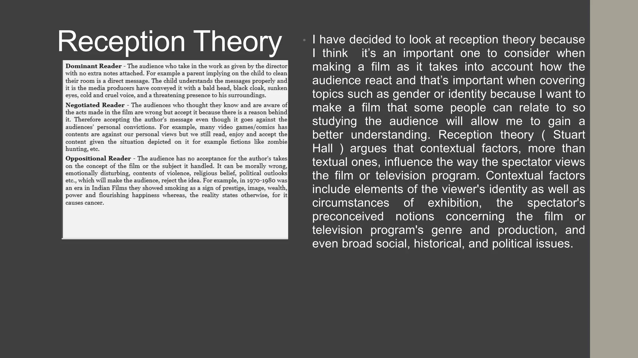 Reception Theory • I have decided to look at reception theory because
I think it’s an important one to consider when
making a film as it takes into account how the
audience react and that’s important when covering
topics such as gender or identity because I want to
make a film that some people can relate to so
studying the audience will allow me to gain a
better understanding. Reception theory ( Stuart
Hall ) argues that contextual factors, more than
textual ones, influence the way the spectator views
the film or television program. Contextual factors
include elements of the viewer's identity as well as
circumstances of exhibition, the spectator's
preconceived notions concerning the film or
television program's genre and production, and
even broad social, historical, and political issues.
 