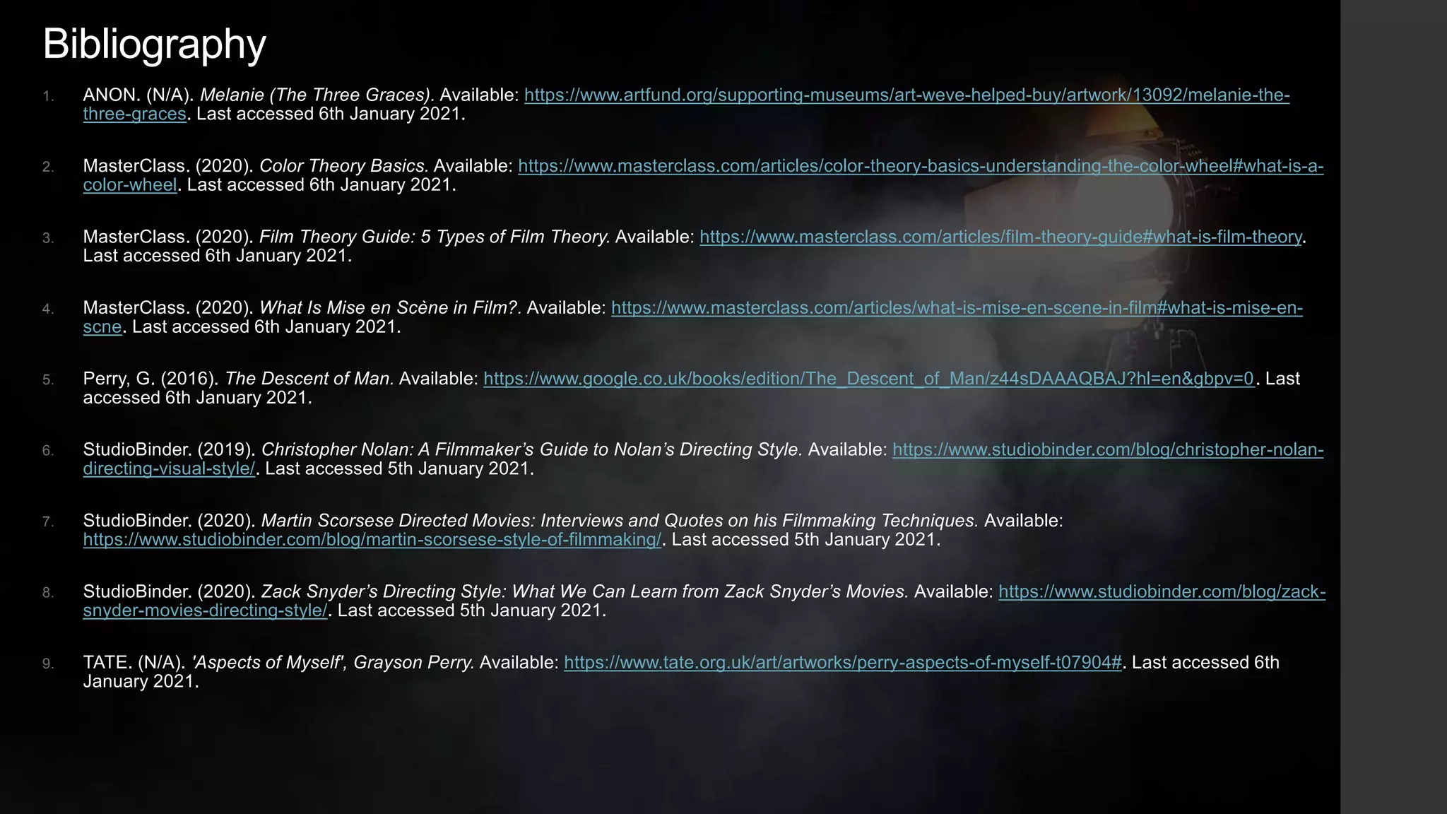 Bibliography
1. ANON. (N/A). Melanie (The Three Graces). Available: https://www.artfund.org/supporting-museums/art-weve-helped-buy/artwork/13092/melanie-the-
three-graces. Last accessed 6th January 2021.
2. MasterClass. (2020). Color Theory Basics. Available: https://www.masterclass.com/articles/color-theory-basics-understanding-the-color-wheel#what-is-a-
color-wheel. Last accessed 6th January 2021.
3. MasterClass. (2020). Film Theory Guide: 5 Types of Film Theory. Available: https://www.masterclass.com/articles/film-theory-guide#what-is-film-theory.
Last accessed 6th January 2021.
4. MasterClass. (2020). What Is Mise en Scène in Film?. Available: https://www.masterclass.com/articles/what-is-mise-en-scene-in-film#what-is-mise-en-
scne. Last accessed 6th January 2021.
5. Perry, G. (2016). The Descent of Man. Available: https://www.google.co.uk/books/edition/The_Descent_of_Man/z44sDAAAQBAJ?hl=en&gbpv=0. Last
accessed 6th January 2021.
6. StudioBinder. (2019). Christopher Nolan: A Filmmaker’s Guide to Nolan’s Directing Style. Available: https://www.studiobinder.com/blog/christopher-nolan-
directing-visual-style/. Last accessed 5th January 2021.
7. StudioBinder. (2020). Martin Scorsese Directed Movies: Interviews and Quotes on his Filmmaking Techniques. Available:
https://www.studiobinder.com/blog/martin-scorsese-style-of-filmmaking/. Last accessed 5th January 2021.
8. StudioBinder. (2020). Zack Snyder’s Directing Style: What We Can Learn from Zack Snyder’s Movies. Available: https://www.studiobinder.com/blog/zack-
snyder-movies-directing-style/. Last accessed 5th January 2021.
9. TATE. (N/A). 'Aspects of Myself', Grayson Perry. Available: https://www.tate.org.uk/art/artworks/perry-aspects-of-myself-t07904#. Last accessed 6th
January 2021.
 