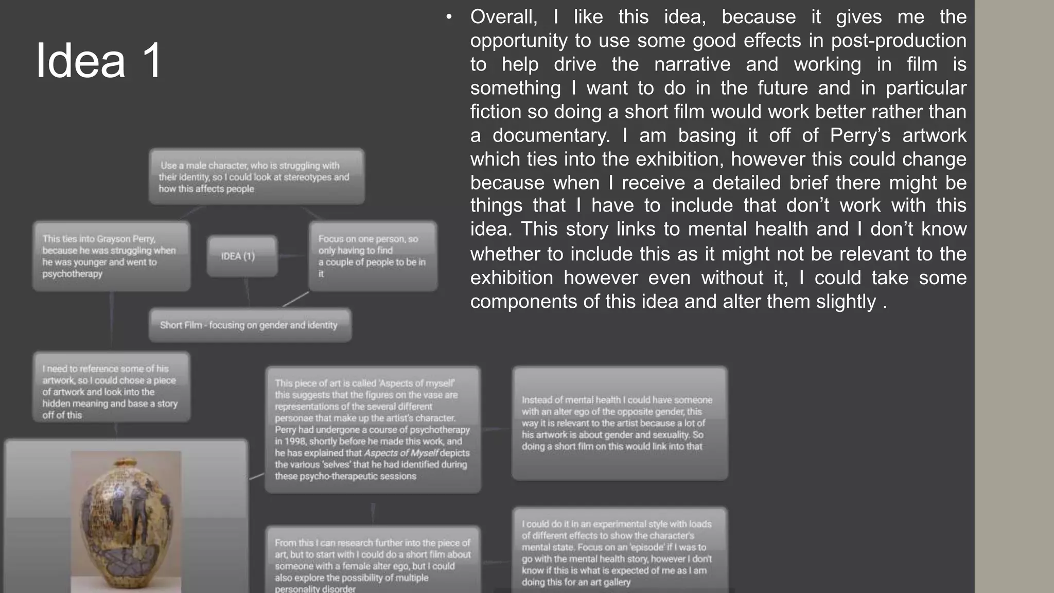 Idea 1
• Overall, I like this idea, because it gives me the
opportunity to use some good effects in post-production
to help drive the narrative and working in film is
something I want to do in the future and in particular
fiction so doing a short film would work better rather than
a documentary. I am basing it off of Perry’s artwork
which ties into the exhibition, however this could change
because when I receive a detailed brief there might be
things that I have to include that don’t work with this
idea. This story links to mental health and I don’t know
whether to include this as it might not be relevant to the
exhibition however even without it, I could take some
components of this idea and alter them slightly .
 