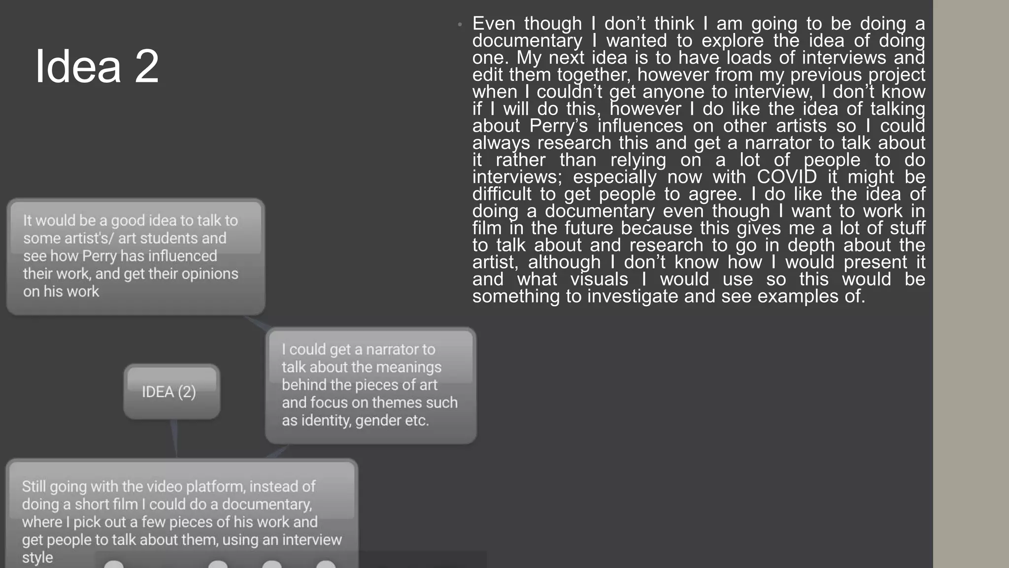 Idea 2
• Even though I don’t think I am going to be doing a
documentary I wanted to explore the idea of doing
one. My next idea is to have loads of interviews and
edit them together, however from my previous project
when I couldn’t get anyone to interview, I don’t know
if I will do this, however I do like the idea of talking
about Perry’s influences on other artists so I could
always research this and get a narrator to talk about
it rather than relying on a lot of people to do
interviews; especially now with COVID it might be
difficult to get people to agree. I do like the idea of
doing a documentary even though I want to work in
film in the future because this gives me a lot of stuff
to talk about and research to go in depth about the
artist, although I don’t know how I would present it
and what visuals I would use so this would be
something to investigate and see examples of.
 