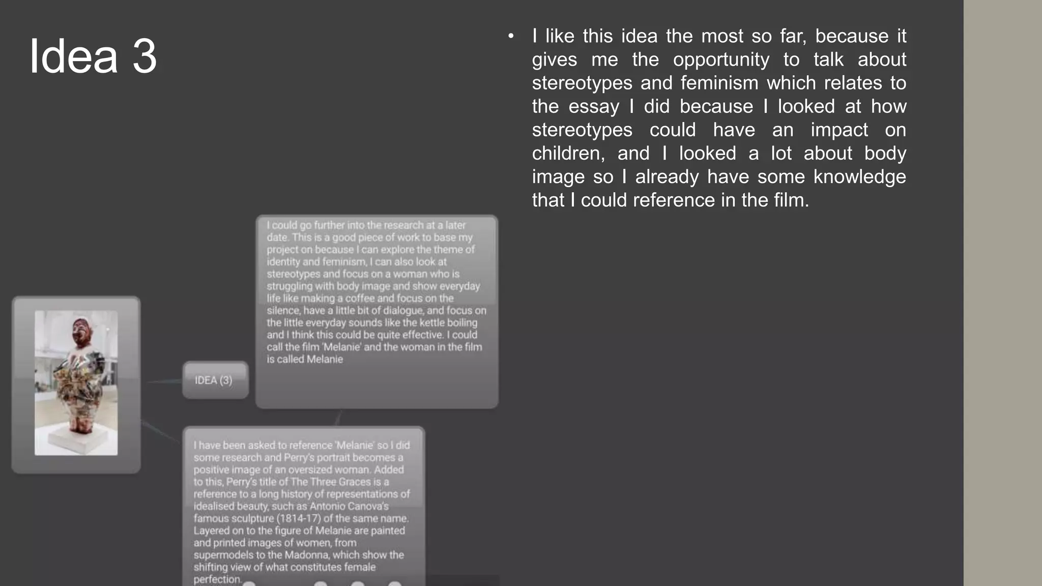 Idea 3
• I like this idea the most so far, because it
gives me the opportunity to talk about
stereotypes and feminism which relates to
the essay I did because I looked at how
stereotypes could have an impact on
children, and I looked a lot about body
image so I already have some knowledge
that I could reference in the film.
 