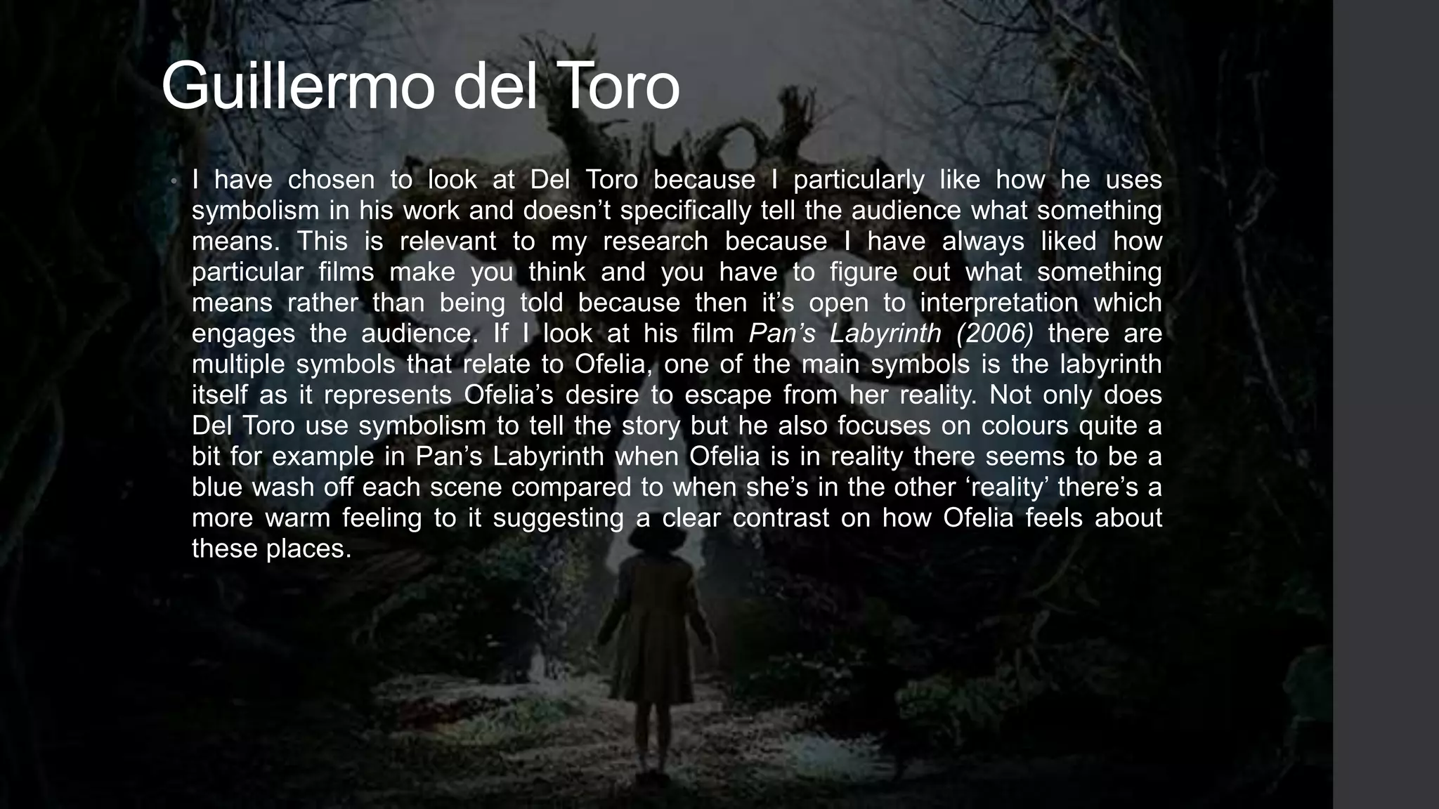 Guillermo del Toro
• I have chosen to look at Del Toro because I particularly like how he uses
symbolism in his work and doesn’t specifically tell the audience what something
means. This is relevant to my research because I have always liked how
particular films make you think and you have to figure out what something
means rather than being told because then it’s open to interpretation which
engages the audience. If I look at his film Pan’s Labyrinth (2006) there are
multiple symbols that relate to Ofelia, one of the main symbols is the labyrinth
itself as it represents Ofelia’s desire to escape from her reality. Not only does
Del Toro use symbolism to tell the story but he also focuses on colours quite a
bit for example in Pan’s Labyrinth when Ofelia is in reality there seems to be a
blue wash off each scene compared to when she’s in the other ‘reality’ there’s a
more warm feeling to it suggesting a clear contrast on how Ofelia feels about
these places.
 