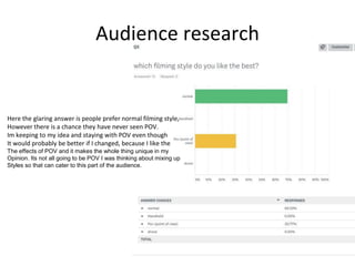 Audience research
Here the glaring answer is people prefer normal filming style,
However there is a chance they have never seen POV.
Im keeping to my idea and staying with POV even though
It would probably be better if I changed, because I like the
The effects of POV and it makes the whole thing unique in my
Opinion. Its not all going to be POV I was thinking about mixing up
Styles so that can cater to this part of the audience.
 