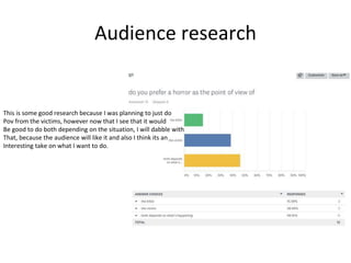 Audience research
This is some good research because I was planning to just do
Pov from the victims, however now that I see that it would
Be good to do both depending on the situation, I will dabble with
That, because the audience will like it and also I think its an
Interesting take on what I want to do.
 