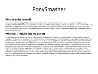 PonySmasher
What does he do well?
Ponysmasher is an incredibly gifted director that is very different to a lot of directors. His use of sound is something I really like as its so
satisfying and most of it he does in post sometimes even the speech if it doesn’t sound good already. Also the way he uses horror sounds is very
effective at scaring an audience, and I think sound is a very important part at doing that even crucial. The lightings also create a very good
horror atmosphere as there is a lot of shadows which makes you uneasy of what Is in them. I like how im very engaged to every scene and is a
great length which helps.
What will I include into my project
The sound is a definite I believe that'll be my ticket to scaring the audience, ill add a lot in post because when recording outside the sound
might get a lot of unwanted noises, and I think putting satisfying yet disturbing noises will help the viewer being engaged throughout the whole
film. Ponyshmasher had some interesing points I liked in his tip ideas video keeping it short, which I would like to discuss: for starters he talks
about keeping it short surprise surprise, but what he goes into it thinking about your idea instead having loads of backstories and such is to
think like there is a couple of scenes as he says the audience will be forgiving of loose ends; the unknown is scary, he says the only time that
you should do more is tension he says drag it, and ill definitly do that as I agree why would I want short tension, go straight into the scaryness
which will one keep the viewer engaged and will help keep it short, build to the scares as soon as you do a scareyor tension goes as the
audience will maybe laugh that they jumped, so you will have to start building again, he talks about sound being bad is a big give a way to a low
budget film and he says what he does is he tries to keep spme dialogue but the rest of the sound he normally throws away and replaces it in
post, for ultimate control, because in horror paticullary you don’t want much extra sound. He says sound is more than half the experience and
im going to take that far into my film.
 