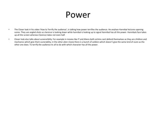 Power
• The Closer look in his video 'How to Terrify the audience', is talking how power terrifies the audience. He anylises Hannibal lectures opening
scene. They use angled shots so clarence is looking down while hannibal is looking up to signal Hannibal has all the power. Hannibals face takes
up all the screen whereas Clarence takes not even half.
• Closer look also talks about vuneraribilty. For example in movies like IT and Aliens both victims cant defend themselves as they are children and
mechanics which give them vunerablity, in the other alien movie there is a bunch of soldiers which doesn’t give the same kind of scare as the
other one does. To terrify the audience its all to do with which character has all the power.
 