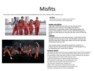Misfits
Location
The location they use is outdoors near this lake
And in the community centre traditionally.
Angles and effects
They use a variety os shots, like over the shoulder shots.
Effects they use minimal or low budget ones which is
Surprising for a superpower series; When getting powers the
Gang is hit by lighting in a storm so they make the background
All black so they stand out, also they use slow motion as they fall
Back.
Lighting
The lighting hey use is very dark and grey. It looks bland but the
Dialogue and story brings it to life. The characters costumes are
Vibrant orange which makes them Stand out from the colourless
World they’ve been put into.
The comedic writing is something I would love to add to my
Project, also the use of humour of death and making light of it is
An interesting topic I would like to explore.
Audience appeal
The whole cast have to wear the same orange jumpsuit as part of their probation
But all bring out their own unique characteristics which add to their characters
Ans something I really enjoy about misfits as it helps distinguish the characters.
It makes people want to watch misfits because in the
Trailer they clearly have an original concept, they promise
Enticing elements like drugs, sex and superpowers, also
It’s really funny and its got its own dark humour to it.
The characters represent the 7 deadly sins in
Misfits, which may not be intentional by the creator
However if it wasn’t that would be very surprising as the
Characters perfectly fit each of them individually.
https://www.reddit.com/r/FanTheories/comments/3mgh0i/misfits_the_seven_original_misfits_represent_the/
 